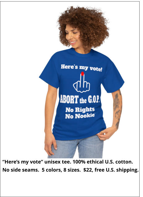 “Here’s my vote” unisex tee. 100% ethical U.S. cotton.  No side seams.  5 colors, 8 sizes.  $22, free U.S. shipping.